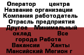 Оператор call-центра › Название организации ­ Компания-работодатель › Отрасль предприятия ­ Другое › Минимальный оклад ­ 25 000 - Все города Работа » Вакансии   . Ханты-Мансийский,Мегион г.